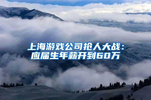 上海游戏公司抢人大战：应届生年薪开到60万