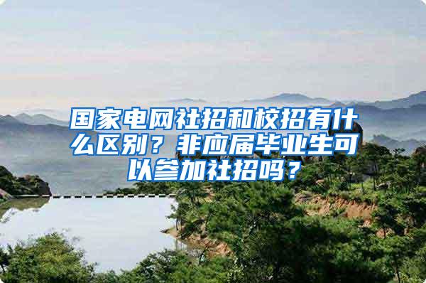 国家电网社招和校招有什么区别？非应届毕业生可以参加社招吗？