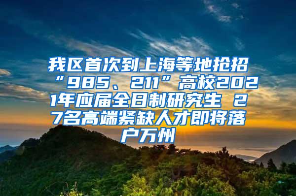 我区首次到上海等地抢招“985、211”高校2021年应届全日制研究生 27名高端紧缺人才即将落户万州