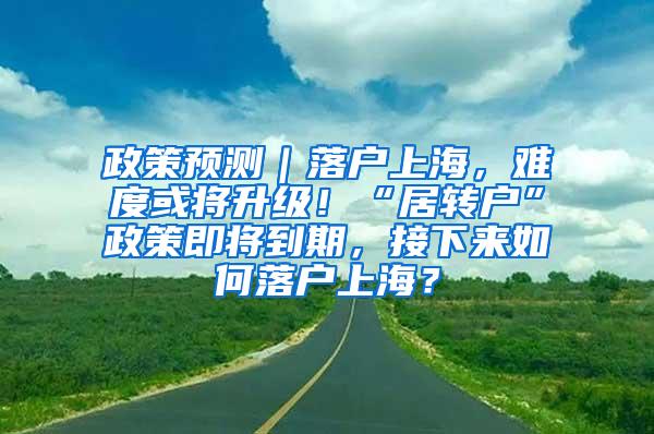 政策预测｜落户上海，难度或将升级！“居转户”政策即将到期，接下来如何落户上海？