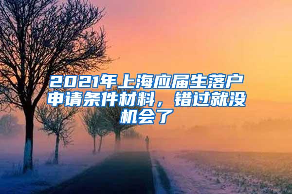 2021年上海应届生落户申请条件材料，错过就没机会了