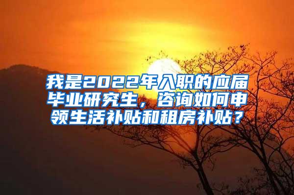 我是2022年入职的应届毕业研究生，咨询如何申领生活补贴和租房补贴？