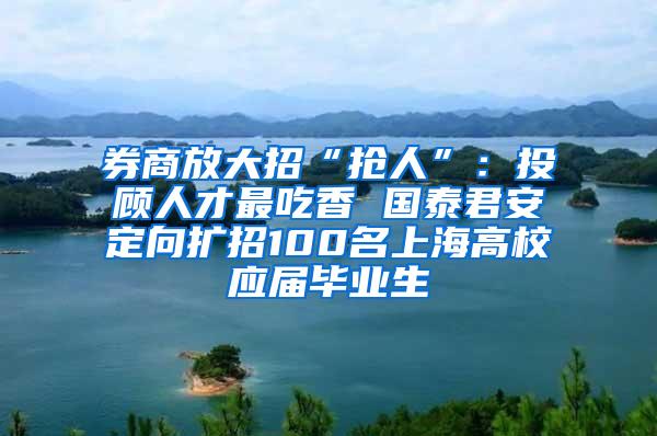 券商放大招“抢人”：投顾人才最吃香 国泰君安定向扩招100名上海高校应届毕业生