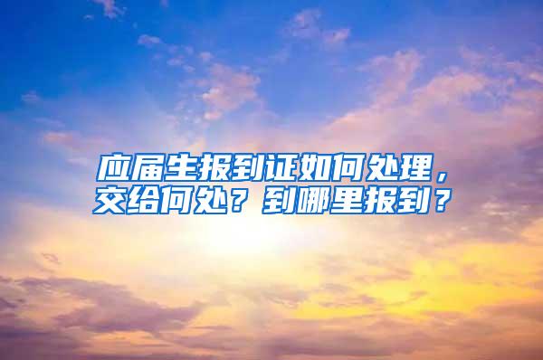 应届生报到证如何处理，交给何处？到哪里报到？