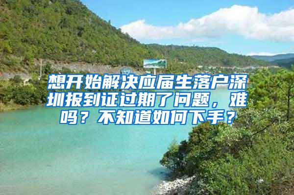 想开始解决应届生落户深圳报到证过期了问题，难吗？不知道如何下手？