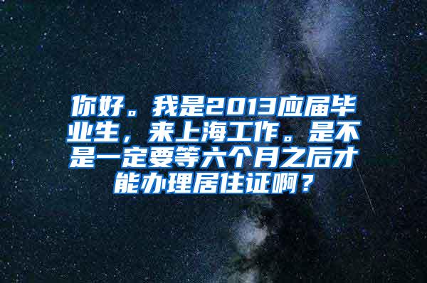 你好。我是2013应届毕业生，来上海工作。是不是一定要等六个月之后才能办理居住证啊？