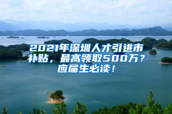 2021年深圳人才引进市补贴，最高领取500万？应届生必读！