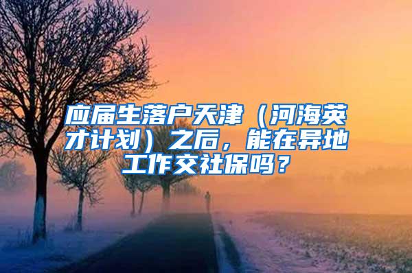 应届生落户天津（河海英才计划）之后，能在异地工作交社保吗？