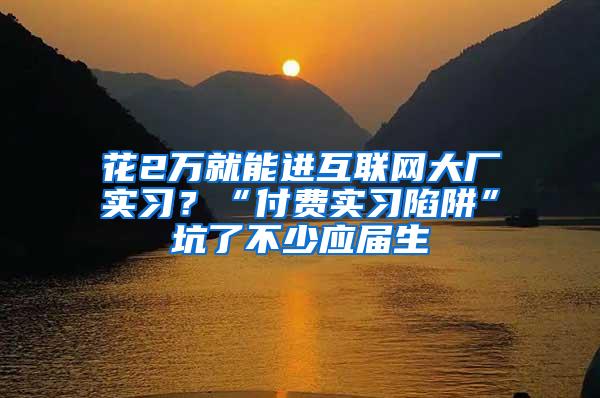 花2万就能进互联网大厂实习？“付费实习陷阱”坑了不少应届生