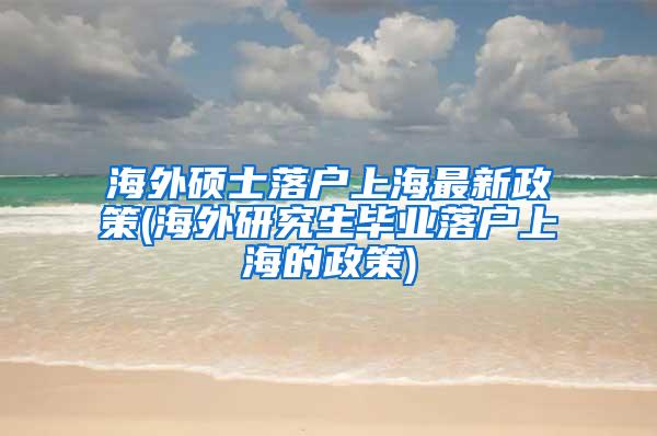 海外硕士落户上海最新政策(海外研究生毕业落户上海的政策)