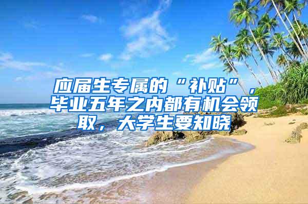 应届生专属的“补贴”，毕业五年之内都有机会领取，大学生要知晓