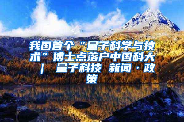 我国首个“量子科学与技术”博士点落户中国科大 ｜ 量子科技 新闻·政策