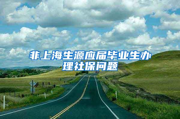 非上海生源应届毕业生办理社保问题