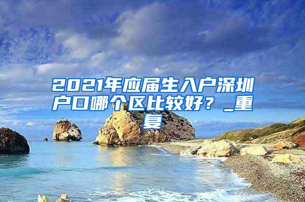 2021年应届生入户深圳户口哪个区比较好？_重复
