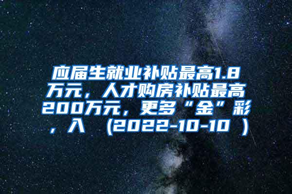 应届生就业补贴最高1.8万元，人才购房补贴最高200万元，更多“金”彩，入↓ (2022-10-10 )