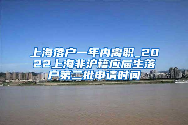 上海落户一年内离职_2022上海非沪籍应届生落户第二批申请时间