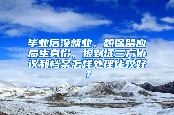 毕业后没就业，想保留应届生身份，报到证三方协议和档案怎样处理比较好？