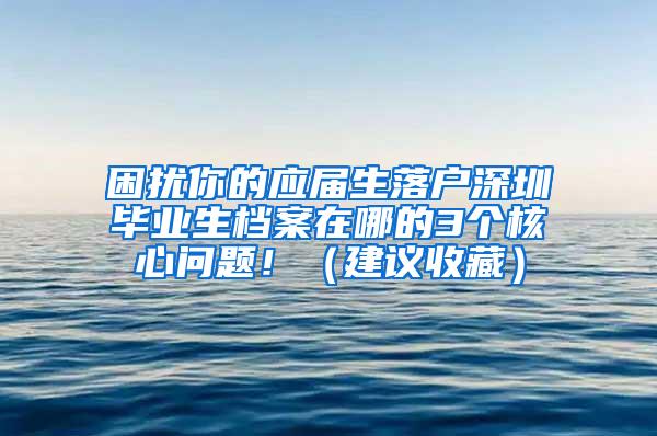 困扰你的应届生落户深圳毕业生档案在哪的3个核心问题！（建议收藏）