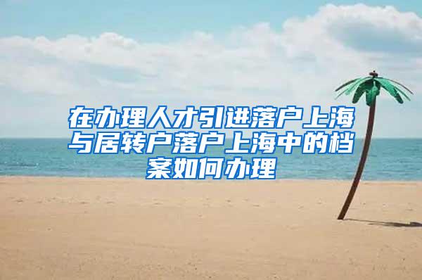 在办理人才引进落户上海与居转户落户上海中的档案如何办理