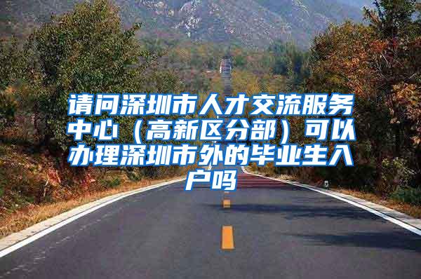 请问深圳市人才交流服务中心（高新区分部）可以办理深圳市外的毕业生入户吗