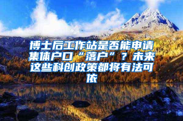 博士后工作站是否能申请集体户口“落户”？未来这些科创政策都将有法可依