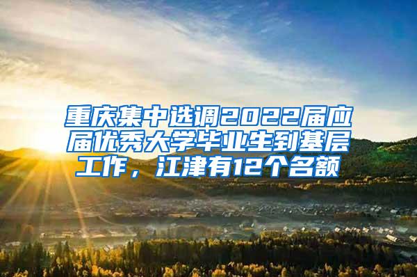 重庆集中选调2022届应届优秀大学毕业生到基层工作，江津有12个名额