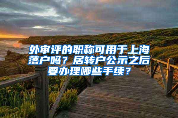 外审评的职称可用于上海落户吗？居转户公示之后要办理哪些手续？