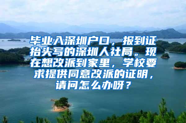 毕业入深圳户口，报到证抬头写的深圳人社局。现在想改派到家里，学校要求提供同意改派的证明，请问怎么办呀？