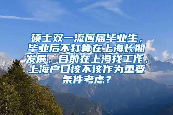 硕士双一流应届毕业生，毕业后不打算在上海长期发展，目前在上海找工作，上海户口该不该作为重要条件考虑？