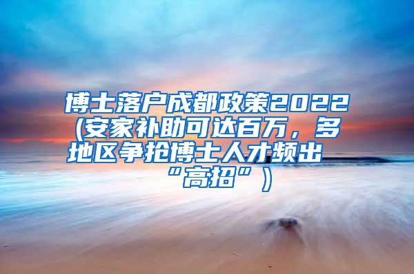 博士落户成都政策2022(安家补助可达百万，多地区争抢博士人才频出“高招”)