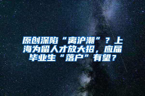 原创深陷“离沪潮”？上海为留人才放大招，应届毕业生“落户”有望？