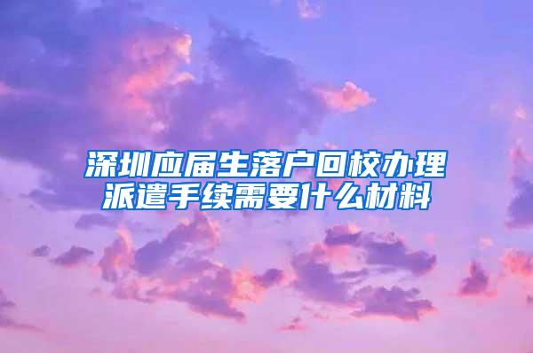 深圳应届生落户回校办理派遣手续需要什么材料