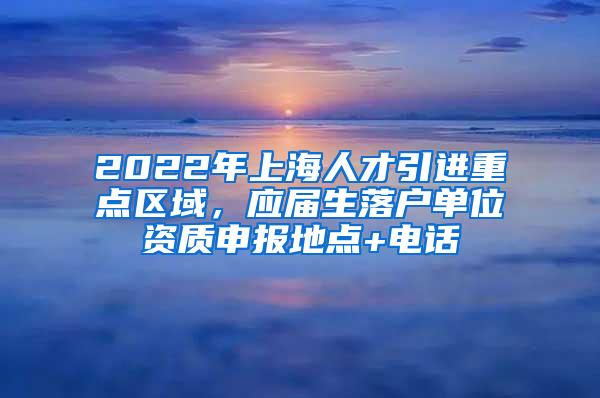 2022年上海人才引进重点区域，应届生落户单位资质申报地点+电话