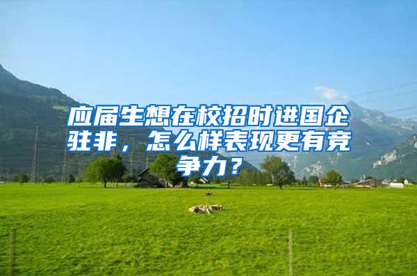 应届生想在校招时进国企驻非，怎么样表现更有竞争力？