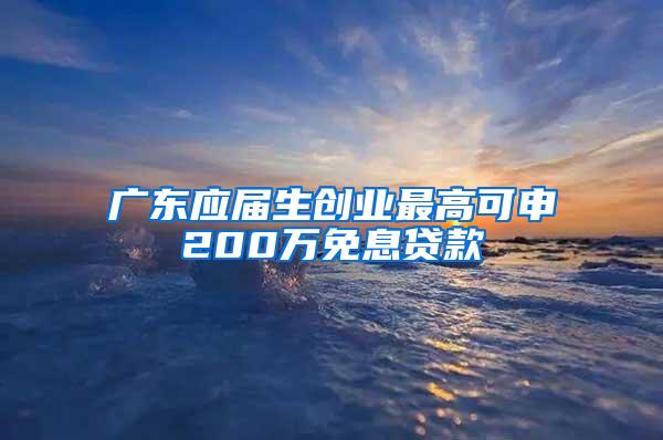 广东应届生创业最高可申200万免息贷款