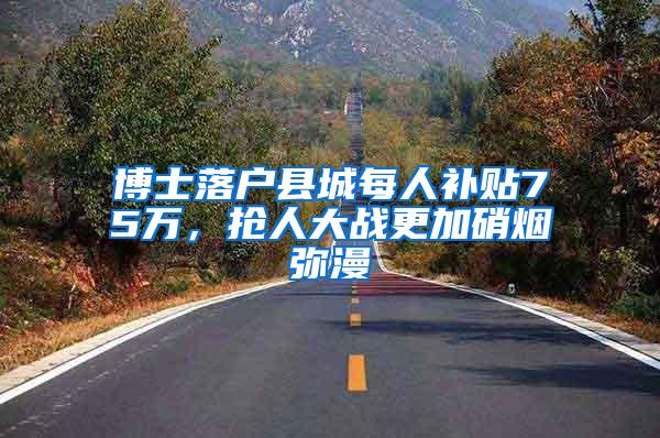 博士落户县城每人补贴75万，抢人大战更加硝烟弥漫