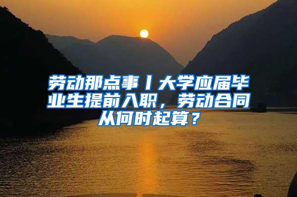 劳动那点事丨大学应届毕业生提前入职，劳动合同从何时起算？