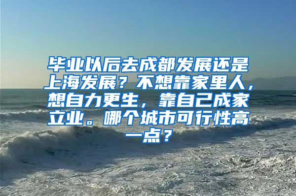 毕业以后去成都发展还是上海发展？不想靠家里人，想自力更生，靠自己成家立业。哪个城市可行性高一点？