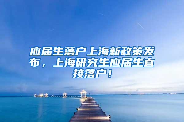 应届生落户上海新政策发布，上海研究生应届生直接落户！