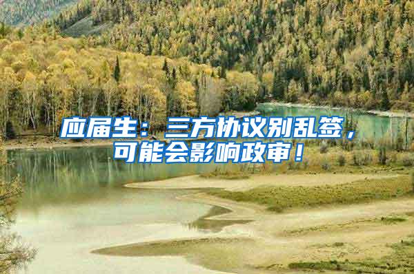 应届生：三方协议别乱签，可能会影响政审！