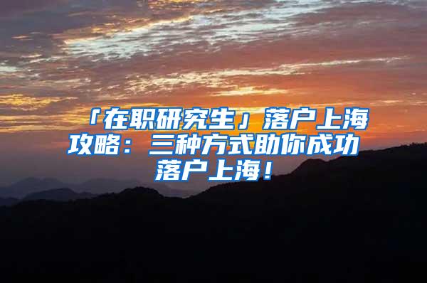 「在职研究生」落户上海攻略：三种方式助你成功落户上海！