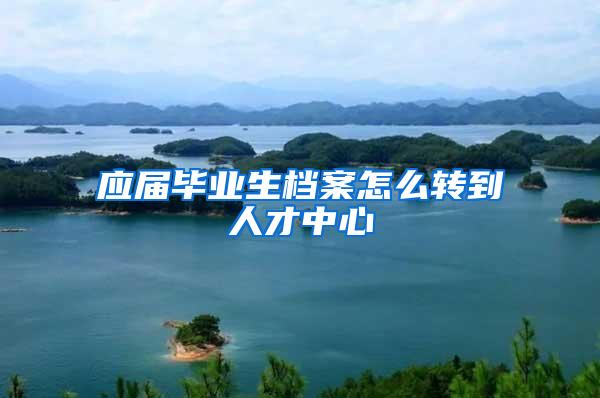 应届毕业生档案怎么转到人才中心