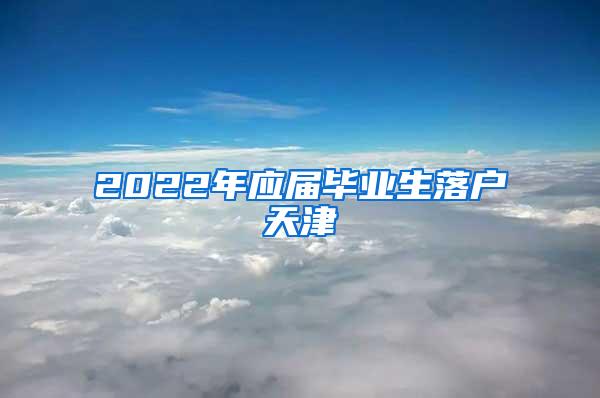 2022年应届毕业生落户天津