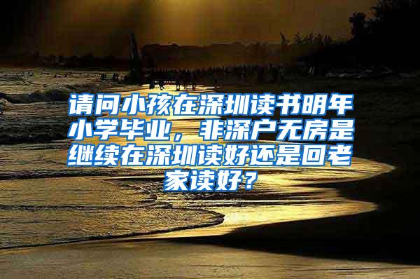 请问小孩在深圳读书明年小学毕业，非深户无房是继续在深圳读好还是回老家读好？