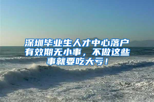 深圳毕业生人才中心落户有效期无小事，不做这些事就要吃大亏！