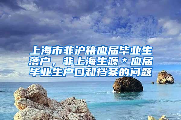 上海市非沪籍应届毕业生落户，非上海生源＊应届毕业生户口和档案的问题