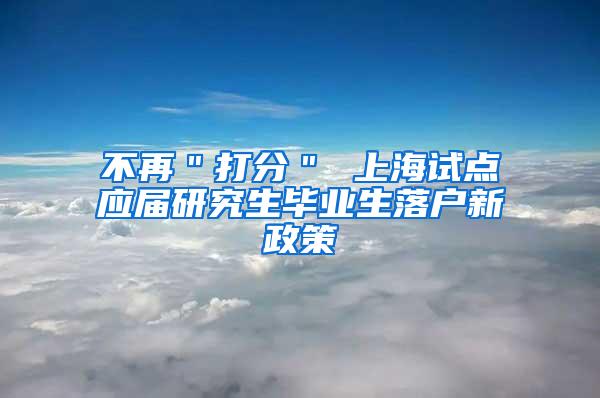 不再＂打分＂ 上海试点应届研究生毕业生落户新政策