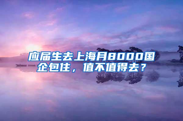 应届生去上海月8000国企包住，值不值得去？