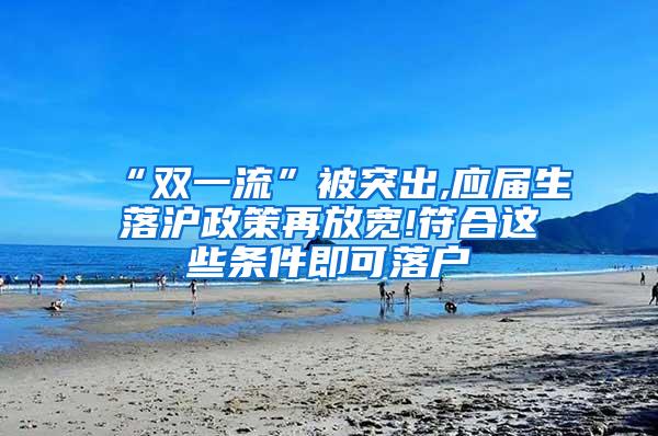 “双一流”被突出,应届生落沪政策再放宽!符合这些条件即可落户