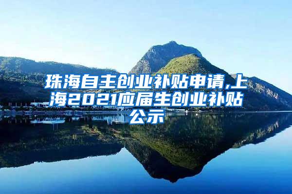 珠海自主创业补贴申请,上海2021应届生创业补贴公示